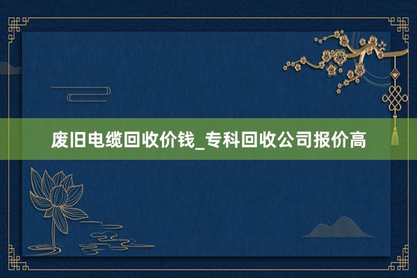 废旧电缆回收价钱_专科回收公司报价高