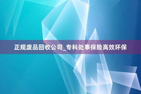 正规废品回收公司_专科处事保险高效环保
